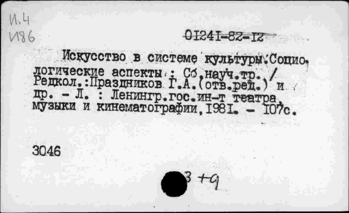 ﻿ИН	01241-82-12
Искусство в системе культуры.'Социо. £°£?ческие аспекты.: Сб.науч.то. / Режол.: Праздников Г.А. (отв.ред.) и . др. - Л, : Ленингр.гос.ин-т театра музыки и кинематографии, 1981. - 1Шс.
3046